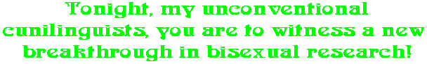 Tonight, my unconventional cunilinguists, you are to witness a new  breakthrough in bisexual research!
