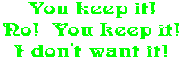 You keep it! No!  You keep it! I don't want it!