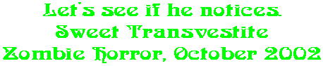 Let's see if he notices. Sweet Transvestite Zombie Horror, October 2002