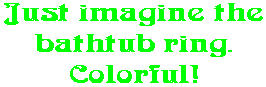Just imagine the bathtub ring. Colorful!