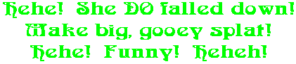Hehe!  She DO falled down! Make big, gooey splat! Hehe!  Funny!  Heheh!