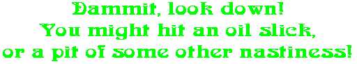 Dammit, look down! You might hit an oil slick, or a pit of some other nastiness!