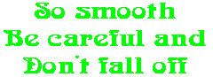 So smooth Be careful and Don't fall off
